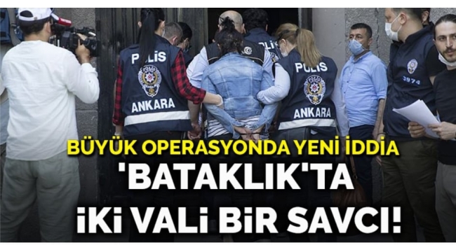 Büyük operasyonda yeni iddia... 'Bataklık'ta iki vali bir savcı!