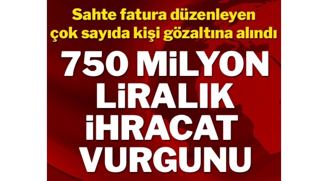 İhracatta 750 milyon liralık vurgun! Çok sayıda kişi gözaltında