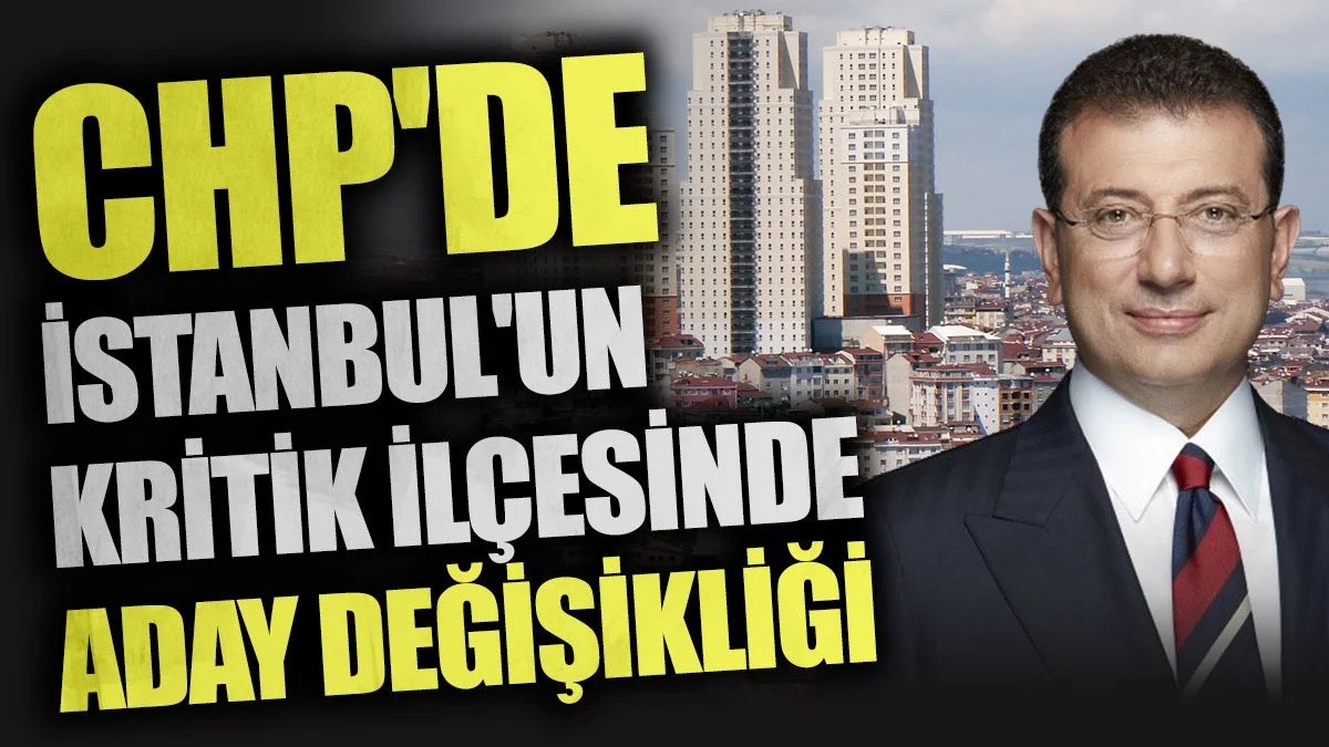 CHP'de İstanbul'un kritik ilçesinde aday değişikliği